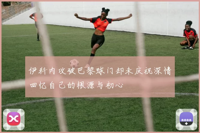 伊科内攻破巴黎球门却未庆祝深情回忆自己的根源与初心