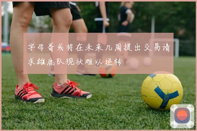 字母哥或将在未来几周提出交易请求雄鹿队现状难以逆转