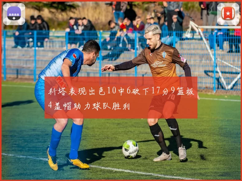 科塔表现出色10中6砍下17分9篮板4盖帽助力球队胜利