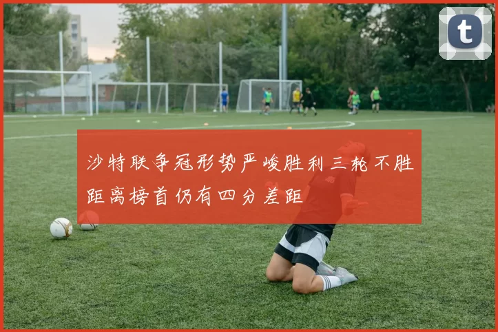 沙特联争冠形势严峻胜利三轮不胜距离榜首仍有四分差距