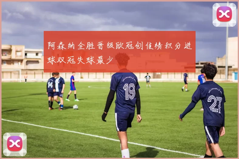 阿森纳全胜晋级欧冠创佳绩积分进球双冠失球最少
