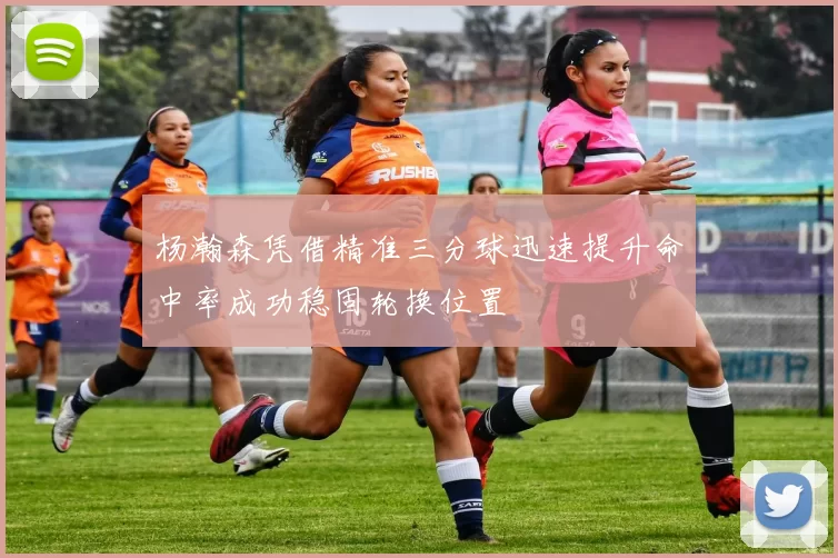 杨瀚森凭借精准三分球迅速提升命中率成功稳固轮换位置
