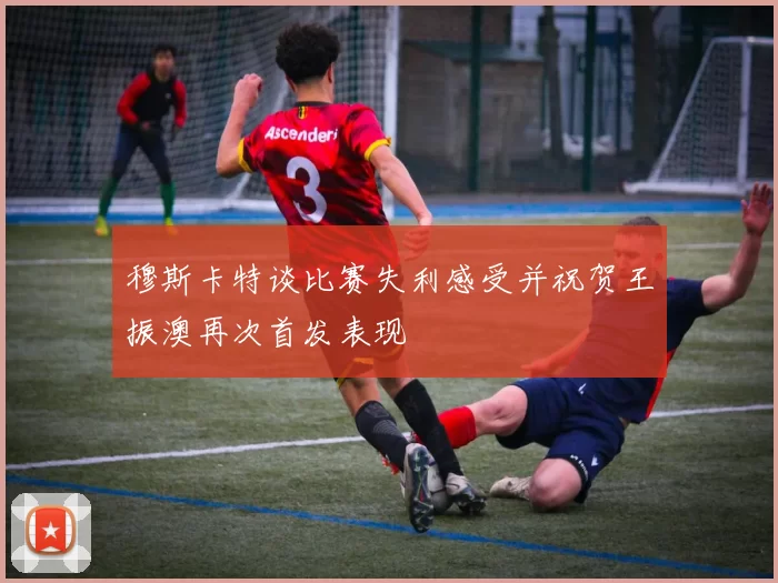 穆斯卡特谈比赛失利感受并祝贺王振澳再次首发表现